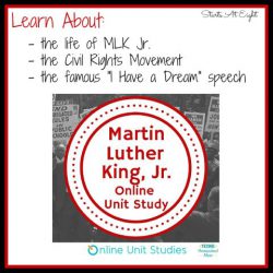 Martin Luther King Jr. Online Unit Study from Starts At Eight. Use this Martin Luther King Jr Online Unit Study to engage your children in learning a piece of U.S. History. Learn about the Civil Rights Movement, the life of Martin Luther King Jr., and the famous "I Have a Dream" speech!
